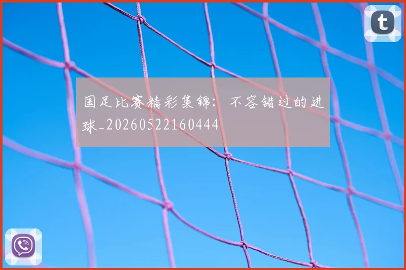 国足比赛精彩集锦：不容错过的进球_20260522160444