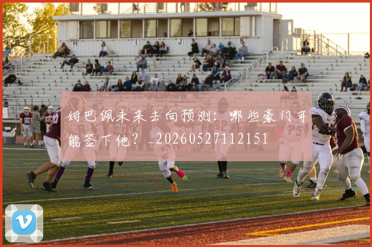 姆巴佩未来去向预测：哪些豪门可能签下他？_20260527112151
